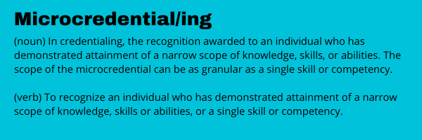 Micro credential, Micro credentialing.  In credentialing, the recognition awarded to an individual who has demonstrated attainment of a narrow scope of knowledge, skills, or abilities. The scope of the microcredential can be as granular as a single skill or competency. As a verb, to recognize an individual who has demonstrated attainment of a narrow scope of knowledge, skills or abilities, or a single skill or competency.